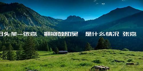 今日头条-张嘉倪拥抱鼓励吴倩是什么情况 张嘉倪拥抱鼓励吴倩具体来龙去脉是怎么样 每日热讯